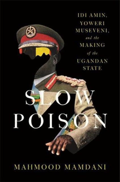 Slow Poison - Idi Amin, Yoweri Museveni, and the Making of the Ugandan State