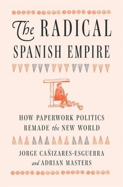 The Radical Spanish Empire – How Paperwork Politics Remade the New World - How Paperwork Politics Remade the New World