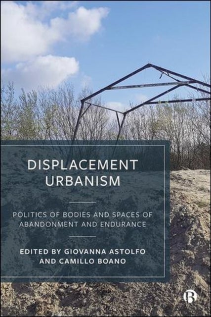 Displacement Urbanism Politics of Bodies and Spaces of Abandonment and Endurance