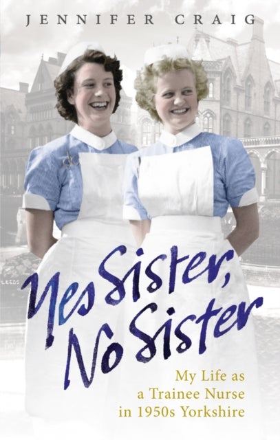 Yes Sister, No Sister - My Life as a Trainee Nurse in 1950s Yorkshire