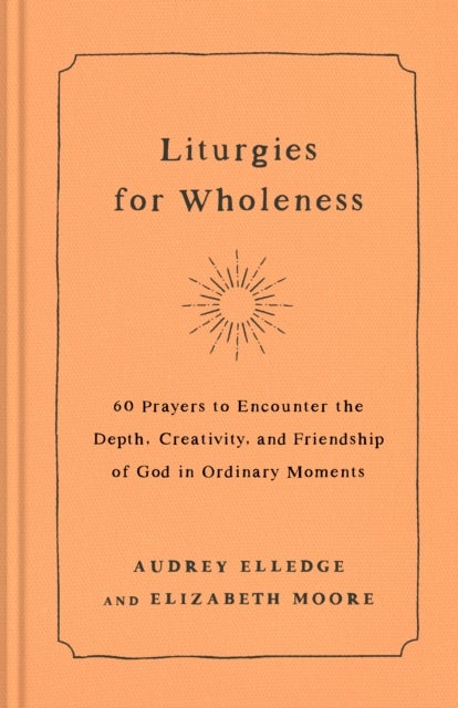 Liturgies for Wholeness - 60 Prayers to Encounter the Depth, Creativity, and Friendship of God in Ordinary Moments