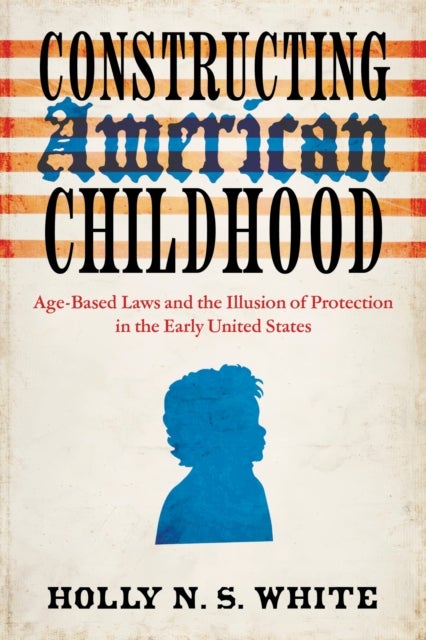 Constructing American Childhood - Age-Based Laws and the Illusion of Protection in the Early United States