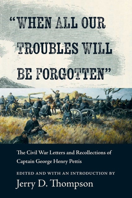 'When All Our Troubles Will Be Forgotten' - The Civil War Letters and Recollections of Captain George Henry Pettis