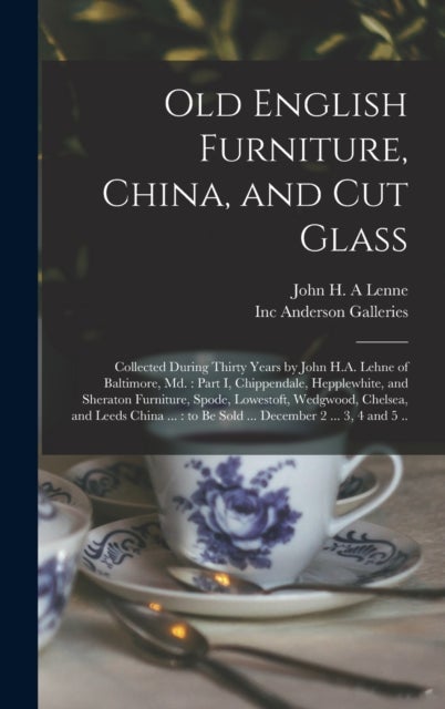 Old English Furniture, China, and Cut Glass - Collected During Thirty Years by John H.A. Lehne of Baltimore, Md.: Part I, Chippendale, Hepplewhite, and Sheraton Furniture, Spode, Lowestoft, Wedgwood, Chelsea, and Leeds China ...: to Be Sold ......