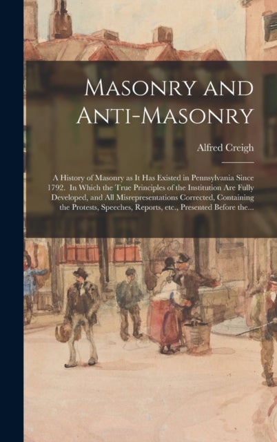 Masonry and Anti-masonry - a History of Masonry as It Has Existed in Pennsylvania Since 1792. In Which the True Principles of the Institution Are Fully Developed, and All Misrepresentations Corrected, Containing the Protests, Speeches, Reports, Etc., ...