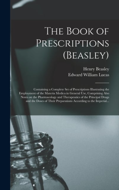 The Book of Prescriptions (Beasley) - Containing a Complete Set of Prescriptions Illustrating the Employment of the Materia Medica in General Use, Comprising Also Notes on the Pharmacology and Therapeutics of the Principal Drugs and the Doses of Their...