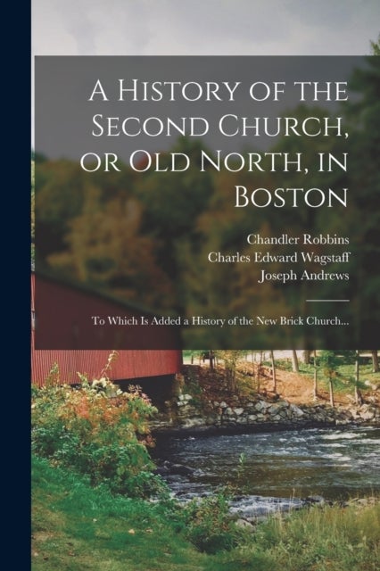 A History of the Second Church, or Old North, in Boston - to Which is Added a History of the New Brick Church...