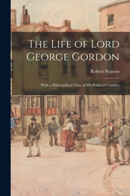 The Life of Lord George Gordon - With a Philosophical View of His Political Conduct