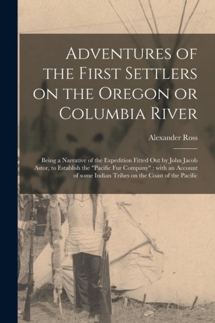 Adventures of the First Settlers on the Oregon or Columbia River [microform] - Being a Narrative of the Expedition Fitted out by John Jacob Astor, to Establish the "Pacific Fur Company" With an Account of Some Indian Tribes on the Coast of the Pacific