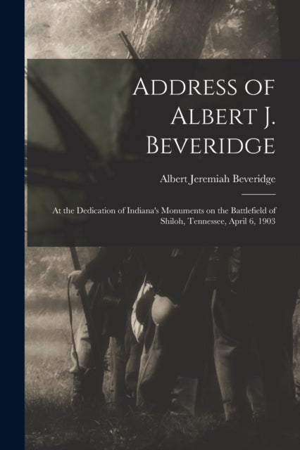 Address of Albert J. Beveridge - at the Dedication of Indiana's Monuments on the Battlefield of Shiloh, Tennessee, April 6, 1903