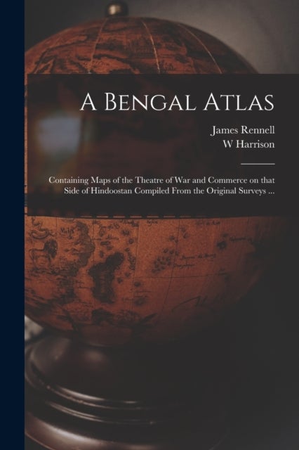 A Bengal Atlas - Containing Maps of the Theatre of War and Commerce on That Side of Hindoostan Compiled From the Original Surveys ...