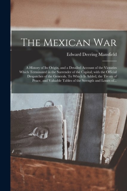 The Mexican War - a History of Its Origin, and a Detailed Account of the Victories Which Terminated in the Surrender of the Capital; With the Official Despatches of the Generals. To Which is Added, the Treaty of Peace, and Valuable Tables of The...