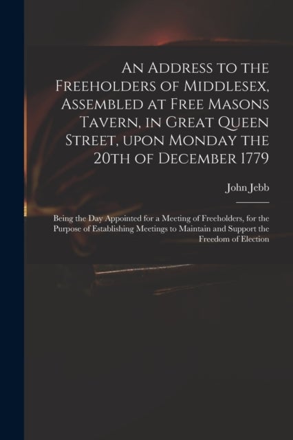 An Address to the Freeholders of Middlesex, Assembled at Free Masons Tavern, in Great Queen Street, - Being the Day Appointed for a Meeting of Freeholders, for the Purpose of Establishing Meetings to Maintain And...
