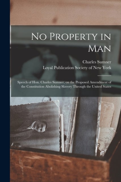 No Property in Man - Speech of Hon. Charles Sumner, on the Proposed Amendment of the Constitution Abolishing Slavery Through the United States