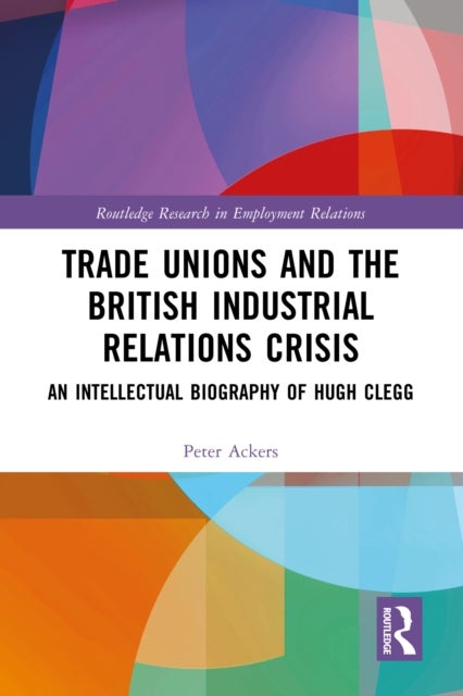 Trade Unions and the British Industrial Relations Crisis - An Intellectual Biography of Hugh Clegg