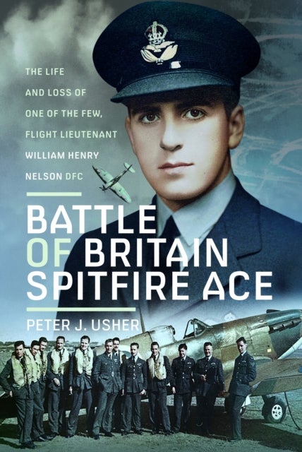 Battle of Britain Spitfire Ace - The Life and Loss of One of The Few, Flight Lieutenant William Henry Nelson DFC