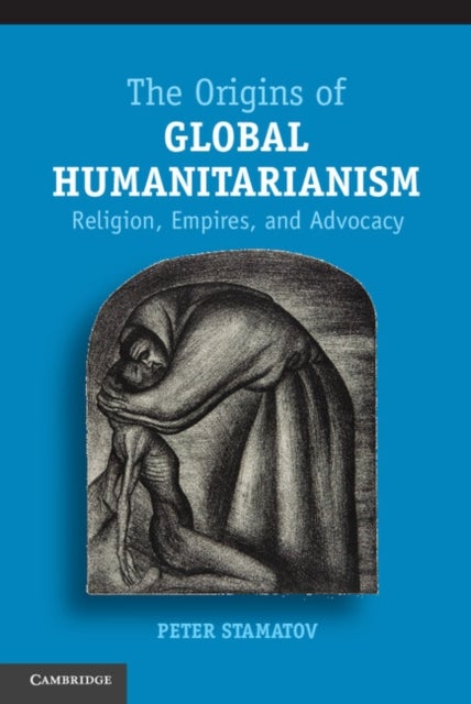 The Origins of Global Humanitarianism - Religion, Empires, and Advocacy
