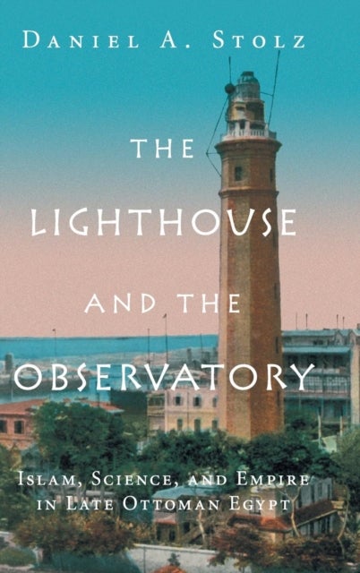 The Lighthouse and the Observatory - Islam, Science, and Empire in Late Ottoman Egypt
