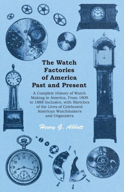 The Watch Factories of America Past and Present - - A Complete History of Watch Making in America, from 1809 to 1888 Inclusive, with Sketches of the Lives of Celebrated American Watchmakers and Organizers