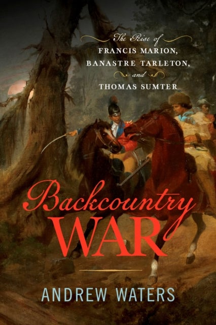 Backcountry War - The Rise of Francis Marion, Banastre Tarleton, and Thomas Sumter
