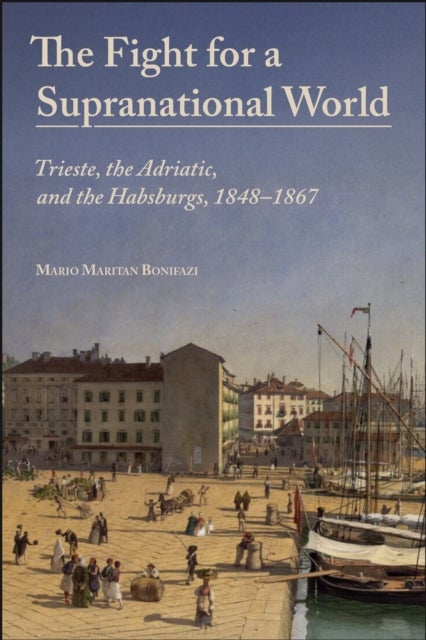 The Fight for a Supranational World - Trieste, the Adriatic, and the Habsburgs, 1848-1867