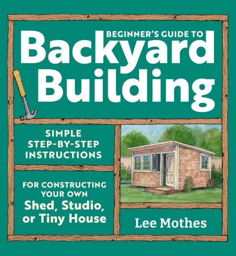 Beginner's Guide to Backyard Building - Simple Step-by-Step Instructions for Constructing Your Own Shed, Studio, or Tiny House