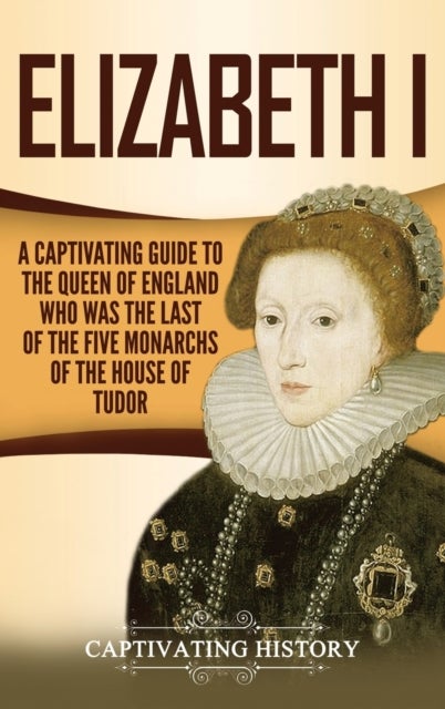 Elizabeth I - A Captivating Guide to the Queen of England Who Was the Last of the Five Monarchs of the House of Tudor