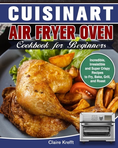 Cuisinart Air Fryer Oven Cookbook for Beginners - Incredible, Irresistible and Super Crispy Recipes to Fry, Bake, Grill, and Roast
