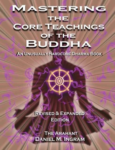 Mastering the Core Teachings of the Buddha - An Unusually Hardcore Dharma Book - Revised and Expanded Edition