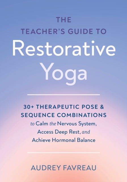 The Teacher's Guide to Restorative Yoga - 30+ Therapeutic Pose and Sequence Combinations to Calm the Nervous System, Access Deep Rest, and Achieve Hormonal Balance