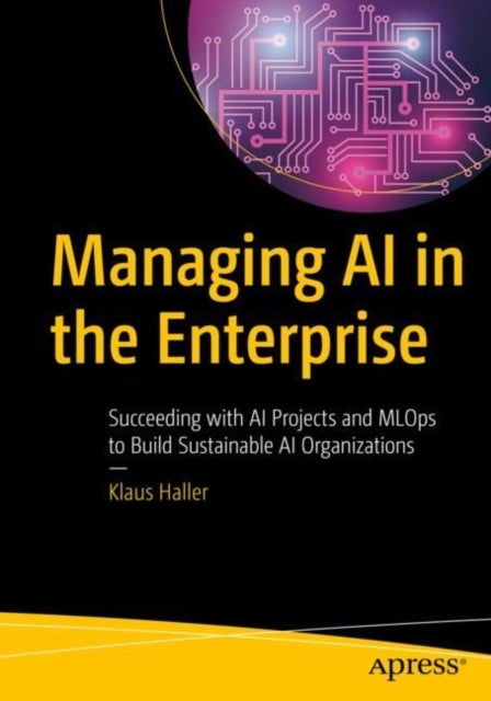 Managing AI in the Enterprise - Succeeding with AI Projects and MLOps to Build Sustainable AI Organizations