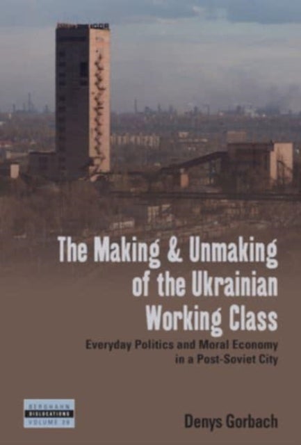 The Making and Unmaking of the Ukrainian Working Class - Everyday Politics and Moral Economy in a Post-Soviet City