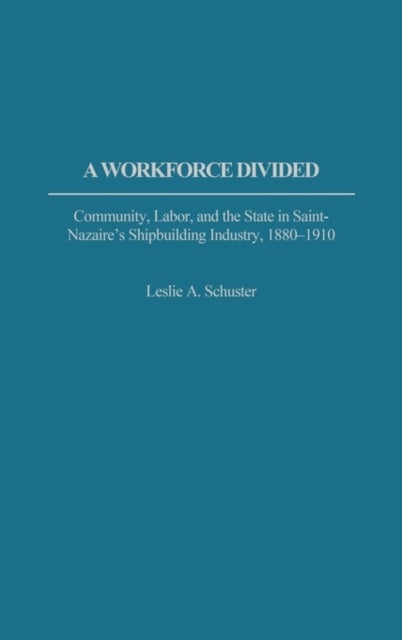 A Workforce Divided - Community, Labor, and the State in Saint-Nazaire's Shipbuilding Industry, 1880-1910
