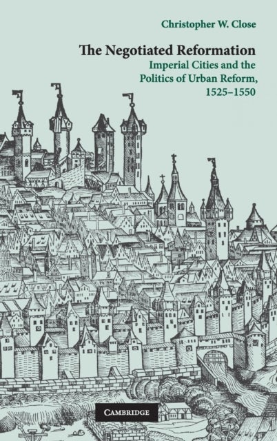 The Negotiated Reformation - Imperial Cities and the Politics of Urban Reform, 1525–1550