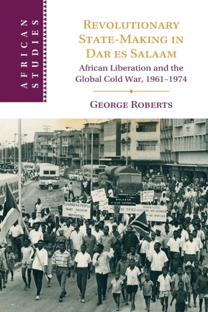 Revolutionary State-Making in Dar es Salaam - African Liberation and the Global Cold War, 1961-1974