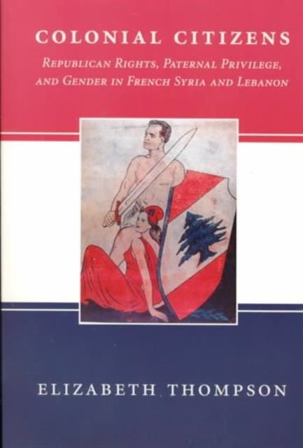 Colonial Citizens - Republican Rights, Paternal Privilege, and Gender in French Syria and Lebanon