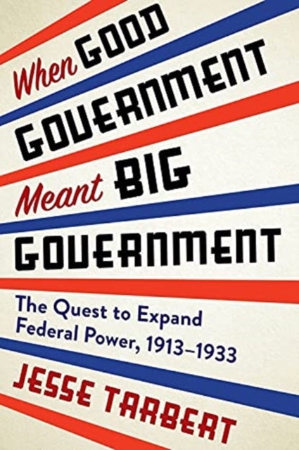 When Good Government Meant Big Government - The Quest to Expand Federal Power, 1913–1933