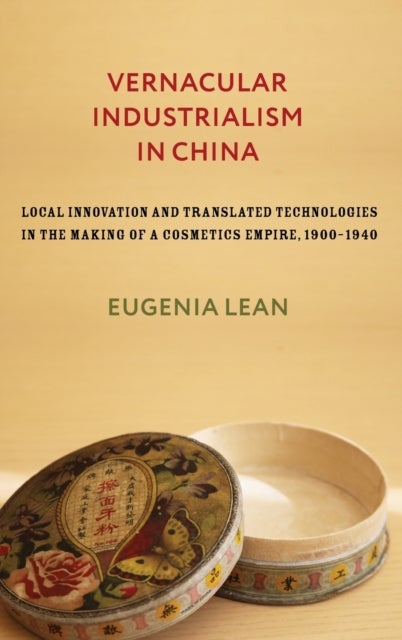 Vernacular Industrialism in China - Local Innovation and Translated Technologies in the Making of a Cosmetics Empire, 1900–1940