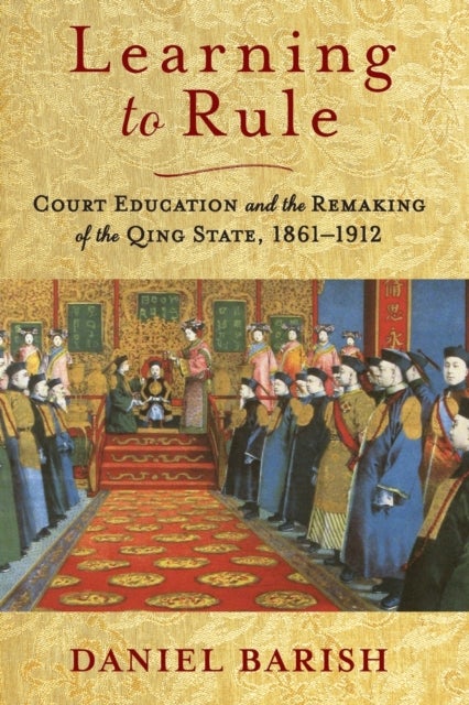 Learning to Rule - Court Education and the Remaking of the Qing State, 1861–1912