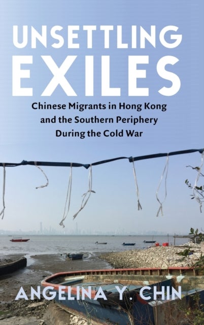 Unsettling Exiles - Chinese Migrants in Hong Kong and the Southern Periphery During the Cold War