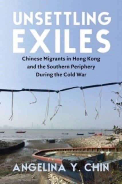 Unsettling Exiles - Chinese Migrants in Hong Kong and the Southern Periphery During the Cold War