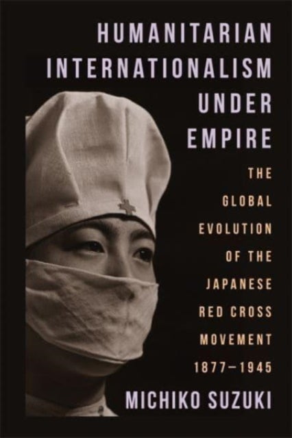 Humanitarian Internationalism Under Empire - The Global Evolution of the Japanese Red Cross Movement, 1877–1945