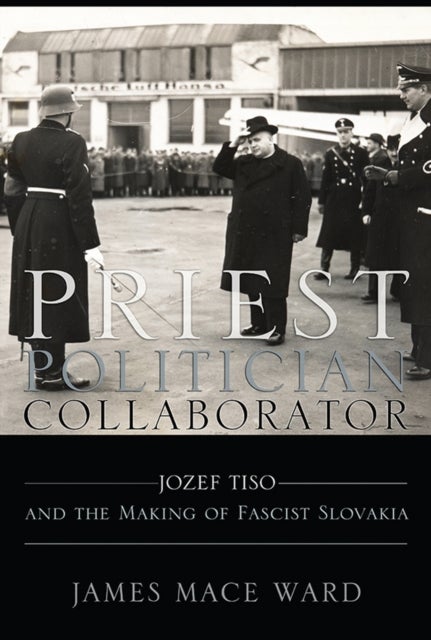 Priest, Politician, Collaborator - Jozef Tiso and the Making of Fascist Slovakia