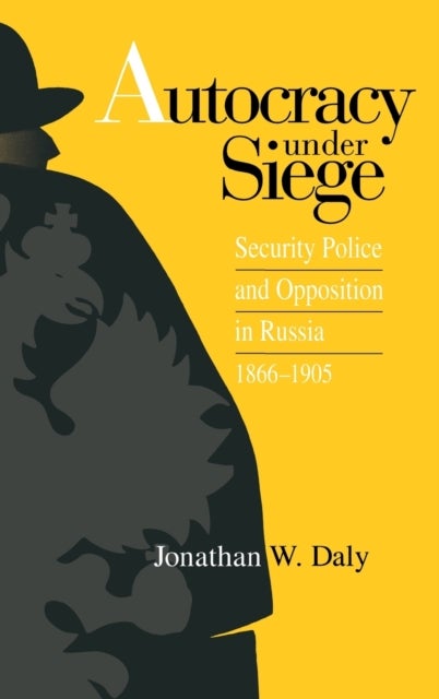 Autocracy Under Siege - Security Police and Opposition in Russia, 1866–1905