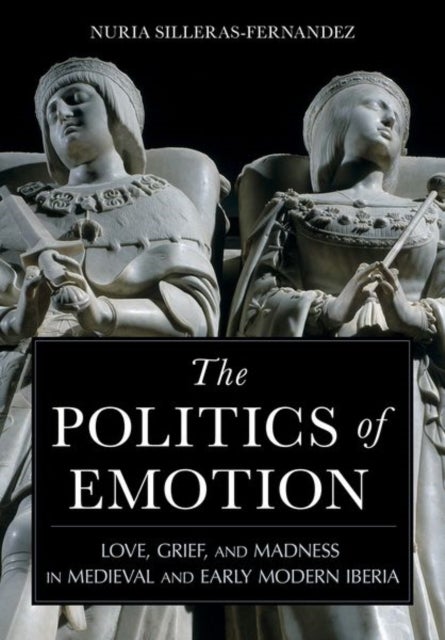 The Politics of Emotion - Love, Grief, and Madness in Medieval and Early Modern Iberia