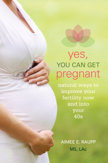 Yes, You Can Get Pregnant - Natural Ways to Improve Your Fertility Now and into Your 40s