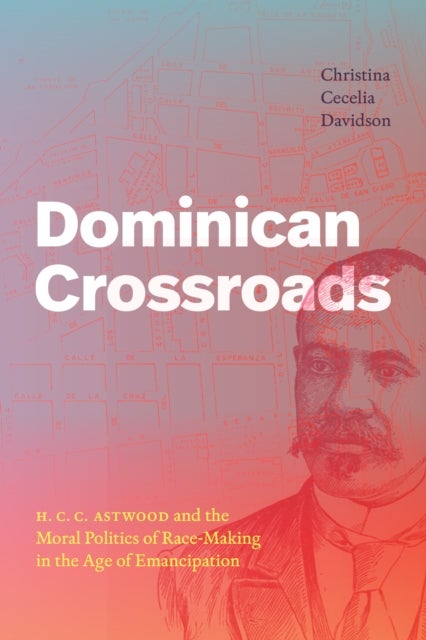 Dominican Crossroads - H. C. C. Astwood and the Moral Politics of Race-Making in the Age of Emancipation