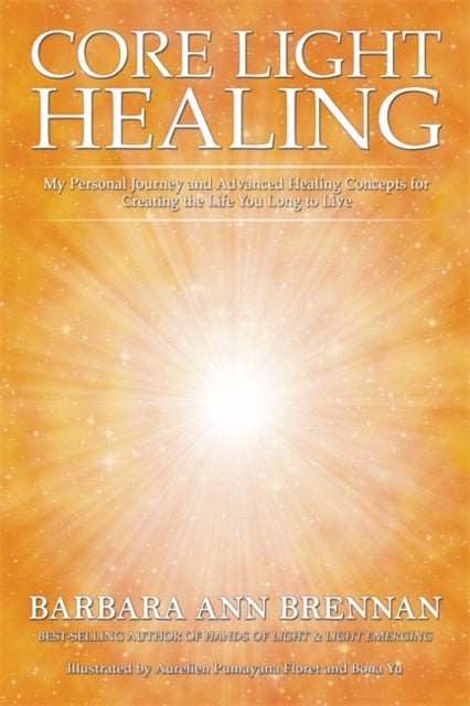 Core Light Healing - My Personal Journey and Advanced Healing Concepts for Creating the Life You Long to Live