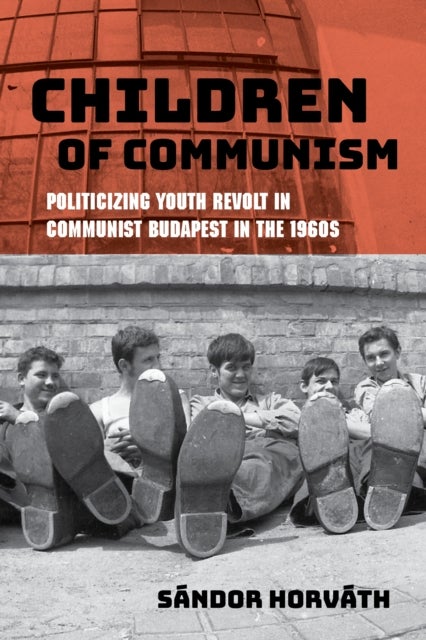 Children of Communism - Politicizing Youth Revolt in Communist Budapest in the 1960s