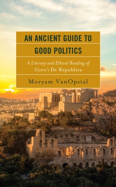 An Ancient Guide to Good Politics - A Literary and Ethical Reading of Cicero's De Republica